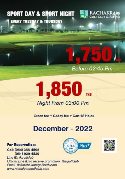 Rachakram Golf Club SPORT DAY SPORT NIGHT EVERY TUESDAY THURSDAY RACHAKRAM GOLF CLUB L RESORT 750 Before 02 45 Pm 1 850 THB Night From 03 00 Pm Green fee Caddy fee Cart 18 Holes December 2022 SHA For Reservation Call 084 388 4592 081 929 4530 Line ID rkgolfclub Official Line to receive promotion rkgolfclub Email rk rachakramgolfclub com www rachakramgolfclub com Plus