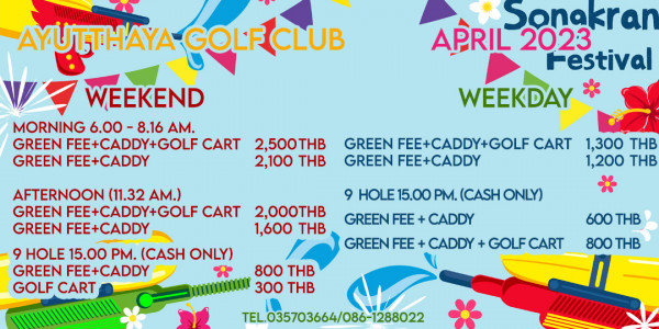 Ayutthaya Golf Club AYUTTHAYA GOLFCLUB WEEKEND MORNING 6 00 8 16 AM GREEN FEE CADDY GOLF CART 2 500THB GREEN FEE CADDY 2 100 THB Sonakran APRIL 2023 Festival WEEKDAY GREEN FEE CADDY GOLF CART GREEN FEE CADDY AFTERNOON 11 32 AM GREEN FEE CADDY GOLF CART 2 000THB GREEN FEE CADDY 1 600 THB 9 HOLE 15 00 PM CASH ONLY GREEN FEE CADDY GOLF CART 1 300 THB 1 200 THB 9 PM CASH ONLY GREEN FEE CADDY GREEN FEE CADDY GOLF 800 THB 300 THB 600 THB 800 THB TEL035703664 086 1288022