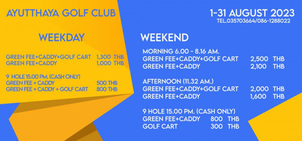 Ayutthaya Golf Club golf golf course and AYUTTHAYA GOLF CLUB WEEKDAY GREEN FEE CADDY GOLF CART GREEN FEE CADDY 1 31 AUGUST 2023 TEL 035703664 086 1288022 1 300 THB 1 000 THB 9HOLE15 00PM CAONLY GREENFEE CADDY GREENFEE CADD WEEKEND MORNING 6 00 8 16 AM GREEN FEE CADDY GOLF CART GREEN FEE CADDY GOLF 500 THB 800 THB 2 500 THB 2 100 THB AFTERNOON 11 32 AM GREEN FEE CADDY GOLF CART GREEN FEE CADDY 2 000 THB 1 600 THB 9 HOLE 15 00 PM CASH ONLY GREEN FEE CADDY 800 THB GOLF CART 300 THB