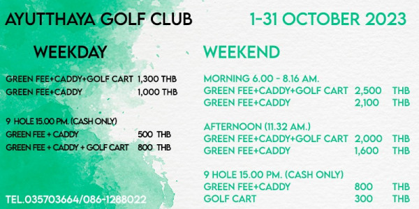 Ayutthaya Golf Club golf golf course and AYUTTHAYA GOLF CLUB WEEKDAY 1 31 OCTOBER 2023 GREEN FEE CADDY GOLF CART 1 300 THB GREEN FEE CADDY 1 000 THB WEEKEND 9 HOLE 15 00 PM CASH ONLY GREENFEE CADDY GREENFEE CADDY GOLF MORNING 6 00 8 16 AM GREEN FEE CADDY GOLF CART 2 500 GREEN FEE CADDY 2 100 500 THB 800 THB THB THB AFTERNOON 11 32 AM GREEN FEE CADDY GOLF CART 2 000 GREEN FEE CADDY 1 600 THB THB TEL 035703664 086 1288022 9 HOLE 15 00 PM CASH ONLY GREEN FEE CADDY GOLF CART 800 300 THB THB