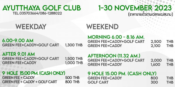 Ayutthaya Golf Club golf and AYUTTHAYA GOLF CLUB TEL 035703664 086 1288022 WEEKDAY 1 30 NOVEMBER 2023 ราคาขายตั้วตามเวลาของสนาม 6 00 9 00 AM GREEN FEE CADDY GOLF CART WEEKEND 1 300 THB AFTER 9 01 AM GREEN FEE CADDY GOLF CART GREEN FEE CADDY MORNING 6 00 AM GREEN FEE CADDY GOLF CART GREEN FEE CADDY 2 500 2 100 1 500 THB 1 000 THB THB THB AFTERNOON 11 32 AM GREEN FEE CADDY GOLF CART GREEN FEE CADDY 9 HOLE 15 00PM PM CASH ONLY GREEN CADDY 500 THB GREEN FEE CADDY GOLF CART 800 THB 2 000 1 600 THB THB 9 HOLE 15 00 PM CASH ONLY GREEN FEE CADDY 800 GOLF CART 300 THB THB