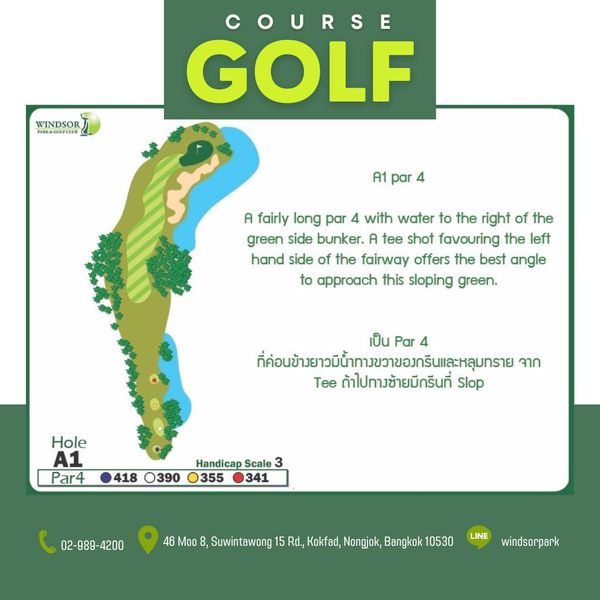 สนามกอล์ฟวินด์เซอร์ปาร์คฯ Windsor Park amp Golf Club WINDSOR COURSE GOLF A1 par A fairly long par 4 with water to the right of the green side bunker A tee shot favouring the left hand side of the fairway offers the best angle to approach this sloping green เป็น Par 4 ที่อข้วยวน้นาวาขอาร์และหุมราย จาก Tee ถ้าไปทางช้ายมีกรีนที่ Slop Hole A1 Par4 418 O390 Handicap Scale 3 355 341 02 989 4200 4200 Moo Suwintawong Rd Kokfad Nongjok Bangkok 10530 LINE windsorpark