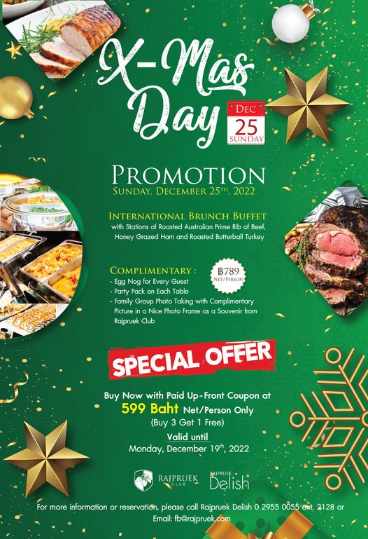 Rajpruek Club X Mas Day DEC 25 SUNDAY PROMOTION SUNDAY DECEMBER 2022 INTERNATIONAL BRUNCH BUFFET with Stations Roasted Australian Prime Rib of Beef Honey Grazed Ham and Roasted Butterbal Turkey ฿789 NET PERSON LIMENTARY Egg Nog Every Guest Party Pack on Each Table Family Group Photo Taking with Complimentary Picture ina Nice Photo Frame Souvenir from Rajpruek Club SPECIAL OFFER Buy Now with Paid Up Front Coupon at 599 Baht Net Person Only Buy Get Free Valid until Monday December 19th 2022 RAJPRUEK For more information Delish BAJPRUEK reservation please call Rajpruek Delish o 2955 0055 ext 2128 or Email fb rajpruek com