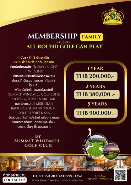 Summit Windmill Golf Club nbsp golf and FOS GOLCLU MEMBERSHIP FAMILY ALL ROUND GOLF CAN PLAY บัตรหลัก 2 บัตรเสริม FREE ค่ากรีนฟี ทุกวัน ทุกรอบ สำหรับบัตรหลัก ทั้ง DAY NIGHT TWILIGHT บัตรเสริมชำระกรีนฟีราคาพิเศษ บัตรหลักรับรองแขกราคา 1YEAR THB 200 000 YEARS THB 380 000 พร้อมรับสิทธิ์ส่วนลดห้องพักที่ UMMIT WIND HOTEL SUVARNABHUMI และ โรงแรม MERID BANG KOK VANRN GOLF รับส่วนลด สินค้าโปรช้อป พร้อม ส่วนลด ร้านอาหารที่สนามกอล์ฟ และ ทั้ง โรงแรม อื่นๆ ที่ร่วมรายการ 5YEARS 5 THB 900 000 BY SUMMIT WINDMILL GOLF CLUB ติดต่อฝ่ายขาย CONTACT US TEL 2112 EXT 1999 1252 WWW SUMMITWINDMILLCOLFCLUB COM LINEOA SUMMITWINDMILL