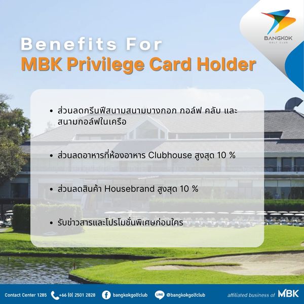 Bangkok Golf Club nbsp BANGKOK Benefits For MBK Privilege Card Holder ส่วนลดกรีนเฟีสนามสนามบางกอก กอล์ฟ คลับ และ สนามกอล์ฟในเครือ ส่วนลดอาหารที่ห้องอาหาร Clubhouse สูงสุด 10 ส่วนลดสินค้า Housebrand สูงสุด 10 รับข่วสารและโปรโมชั่นพิเศษก่อนใคร Contact Center 1285 66 2501 2828 bangkokgolfclub bangkokgolfclub f affiliated MBK