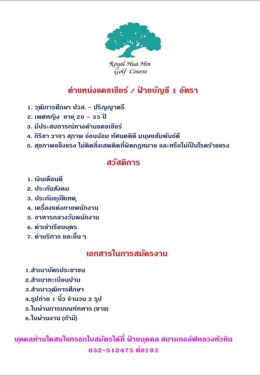 Royal Hua Hin Golf Course Royal Hua Hin Golf Course ตำแหน่งแคชเชียร์ ฝ่ายบัญซี อัตรา 1 วุฒิการศึกษา ปวส ปริญญาตรี เพศหญิง อายุ20 35ปี มีประสบการณ์ทางด้านแดชเชียร์ กิริยา วาจา สุภาพ อ่อนน้อม ทัศนคติดี มนุษยสัมพันธ์ดี สุขภาพแข็งแรง ไม่ติดสิ่งเสพติดที่ผิดกฎหมาย และหรือไม่เป็นโรคร้ายแรง สวัสดิการ 1 เงินเดือนดี ประกันสังคม 3 ประกันอุบัติเหต เครื่องแต่งกายพนักงาน อาหารกลางวันพนักงาน 6 ค่าเล่าเรียนบตร ค่าบริการ และอื่น ๆ เอกสารในการสมัครงาน 1 สำเนาบัตรประชาชน 2 สำเนาทะเบียนบ้าน 3 สำเนาวุฒิการศึกษา 4 ธูปถ่าย นิ้ว จำนวน 2 รูป 5 ใบผ่านการเsณฑ์ทหาร ชาย 6 ใบผ่านงาน ถ้ามี บุดดลท่านใดสนใจกรอกใบสมัดรได้ที่ ฝ่ายบุดคล สนามกอล์ฟหลวงหัวหิน 032 512475 ต่อ103