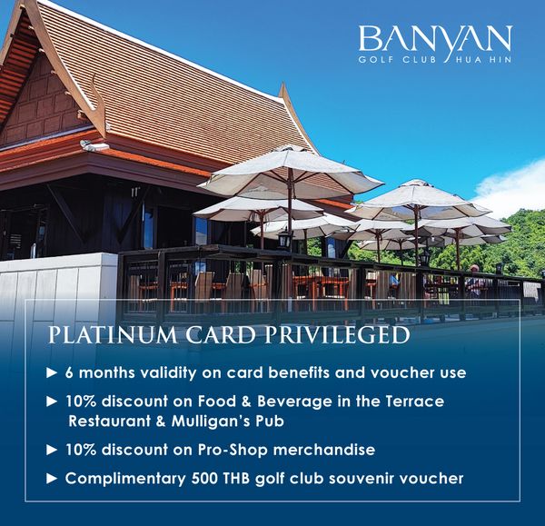 Banyan Golf Club Hua Hin BANYAN HIN GOLF CLUB HUA PLATINUM CARD PRIVILEGED 6 months validity on card benefits and voucher use 10 discount on Food Beverage in the Terrace Restaurant Mulligan Pub 10 discount on Pro Shop merchandise Complimentary 500 THB golf club souvenir voucher