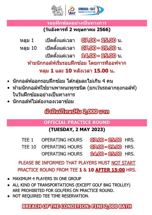 Royal Hua Hin Golf Course SINGHA หลุม หลุม 10 รอบฝึกซ้อมอย่างเป็นทางการ วันอังคารที่ พฤษภาคม 2566 เปิดตั้งแต่เวลา 07 00 เปิดตั้งแต่เวลา 07 00 09 00น เปิดตั้งแต่เวลา 14 00 น ห้ามนักกอล์ฟเริ่มรอบฝึกซ้อม โดยการทีออฟจาก หลุม 1 และ 10 หลังเวลา 15 00 น นักกอล์ฟออกรอบฝึกซ้อม ได้กลุ่มละไม่เกิน คน ห้ามนักกอล์ฟใช้ยานพาหนะทุกชนิด ยกเว้นรถลากถุงกอล์ฟ ในวันฝึกซ้อมอย่างเป็นทางการ นักกอล์ฟไม่ต้องจองเวลาซ้อม ฝ่าฝืนมีโทษปรับ 2 000 บาท OFFICIAL PRACTICE ROUND TUESDAY MAY 2023 TEE 1 TEE 10 OPERATING HOURS OPERATING HOURS OPERATING HOURS HRS 07 00 09 00 HRS HRS PLEASE BE INFORMED THAT PLAYERS MUST NOT START PRACTICE ROUND FROM TEE 10 HRS MAXIMUM 4 PLAYERS IN ONE GROUP ALL KIND OF TRANSPORTATIONS EXCEPT GOLF BAG TROLLEY ARE PROHIBITED FOR GOLFERS ON PRACTICE ROUND NOT REQUIRED TEE TIME RESERVATION BREACH CONDITION FINE 2 000 BATH