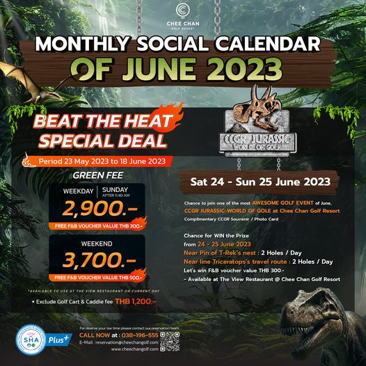 Chee Chan Golf CHEE CHAN MONTHLY SOCIAL CALENDAR OF JUNE 2023 BEAT THE HEAT SPECIAL DEAL Period 23 May 2023 to 18 June 2023 GREEN FEE WEEKDAY SUNDAY 2 900 FREE VOUCHER VALUE THB 300 JURASSI GOLFAN Sat 24 Chance Sun 25 June 2023 AWESOME GOLF EVEN Chee Chan CCGR Souvenir Photo June Chance from WIN Prize 2023 WEEKEND 3 700 FREEF B VOUCHER VALUE THB500 T EWR Exclude Golf Cart Caddie fee Holes Day Holes Day CURREN Triceratop F B voucher value 300 Available The View Restaurant Chee Chan Golf Resort 200 SHA Plus N W E Mail jone